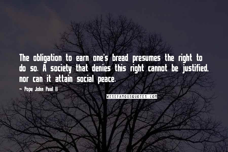 Pope John Paul II Quotes: The obligation to earn one's bread presumes the right to do so. A society that denies this right cannot be justified, nor can it attain social peace.