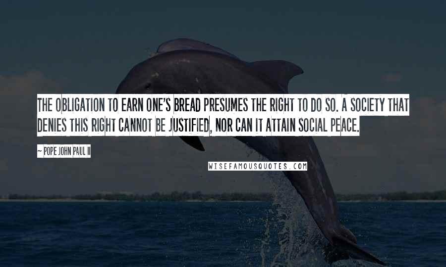 Pope John Paul II Quotes: The obligation to earn one's bread presumes the right to do so. A society that denies this right cannot be justified, nor can it attain social peace.