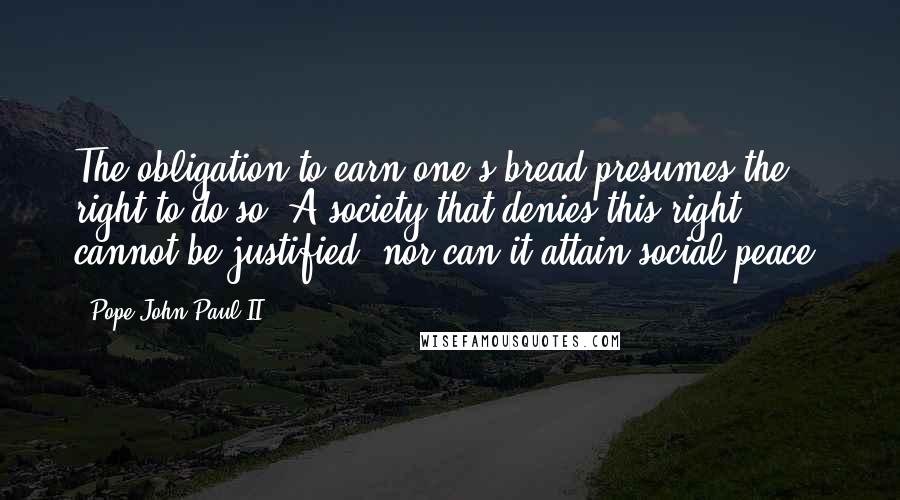 Pope John Paul II Quotes: The obligation to earn one's bread presumes the right to do so. A society that denies this right cannot be justified, nor can it attain social peace.