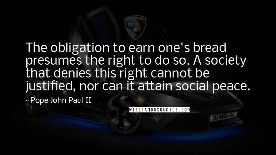 Pope John Paul II Quotes: The obligation to earn one's bread presumes the right to do so. A society that denies this right cannot be justified, nor can it attain social peace.