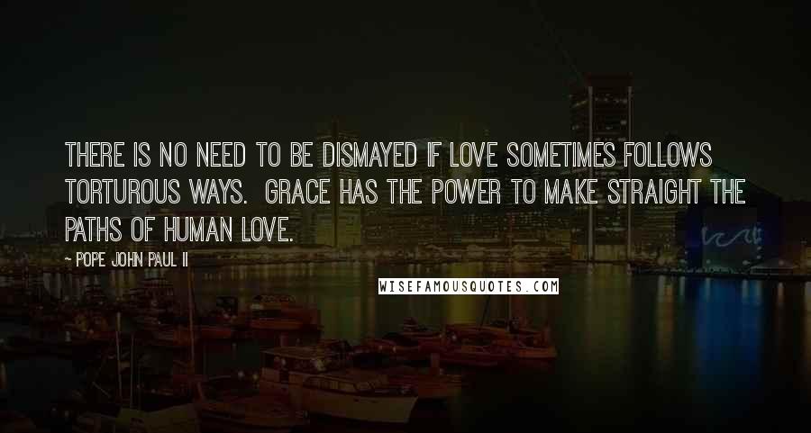 Pope John Paul II Quotes: There is no need to be dismayed if love sometimes follows torturous ways. Grace has the power to make straight the paths of human love.