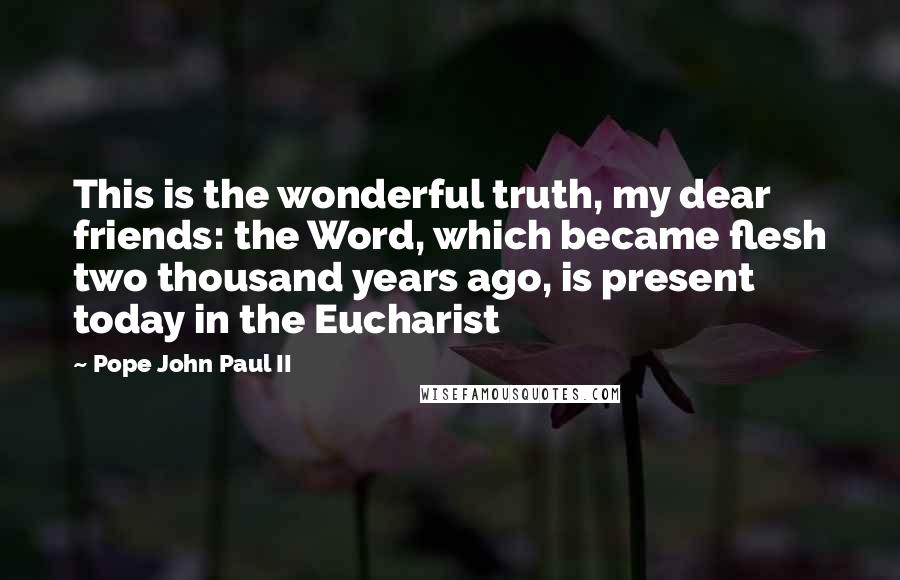 Pope John Paul II Quotes: This is the wonderful truth, my dear friends: the Word, which became flesh two thousand years ago, is present today in the Eucharist