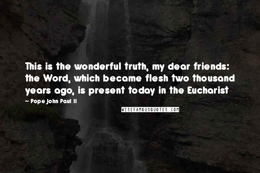 Pope John Paul II Quotes: This is the wonderful truth, my dear friends: the Word, which became flesh two thousand years ago, is present today in the Eucharist