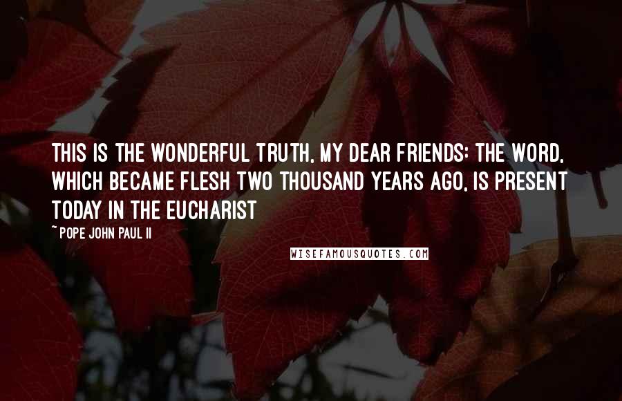 Pope John Paul II Quotes: This is the wonderful truth, my dear friends: the Word, which became flesh two thousand years ago, is present today in the Eucharist