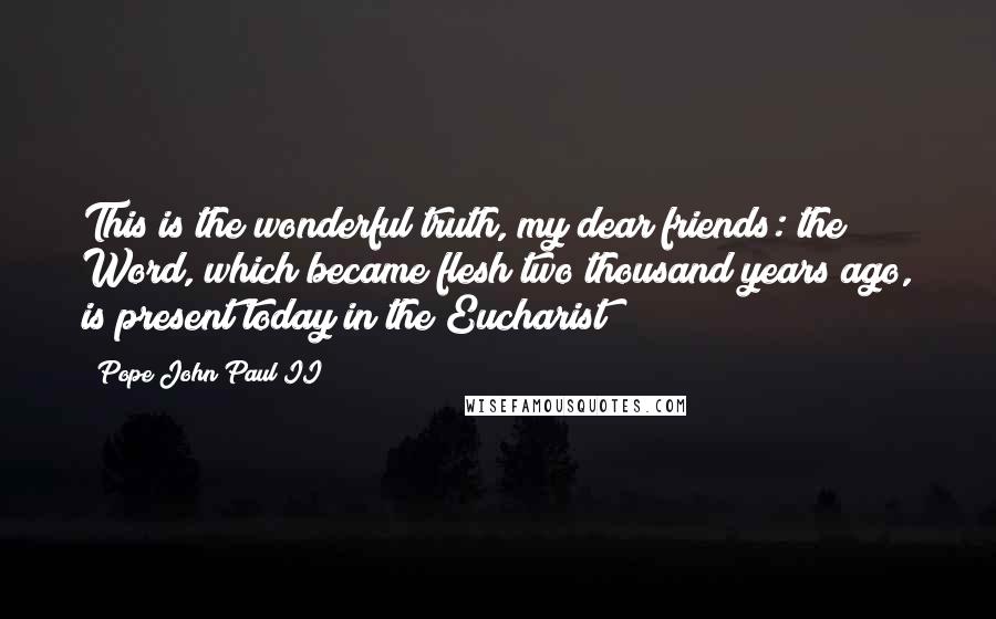 Pope John Paul II Quotes: This is the wonderful truth, my dear friends: the Word, which became flesh two thousand years ago, is present today in the Eucharist