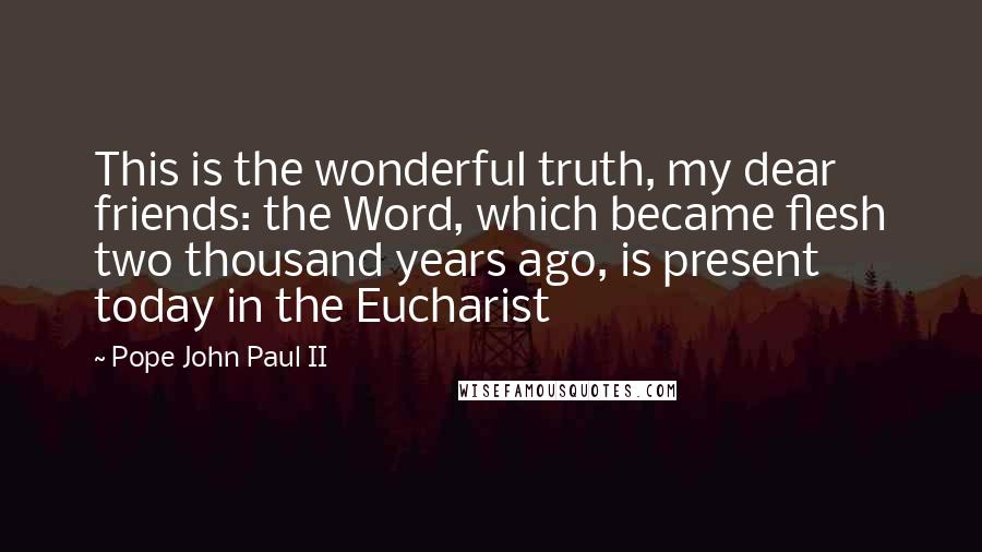 Pope John Paul II Quotes: This is the wonderful truth, my dear friends: the Word, which became flesh two thousand years ago, is present today in the Eucharist