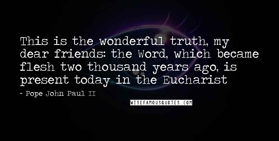 Pope John Paul II Quotes: This is the wonderful truth, my dear friends: the Word, which became flesh two thousand years ago, is present today in the Eucharist