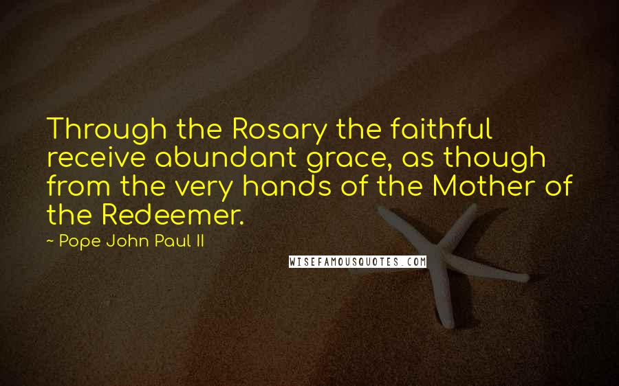 Pope John Paul II Quotes: Through the Rosary the faithful receive abundant grace, as though from the very hands of the Mother of the Redeemer.