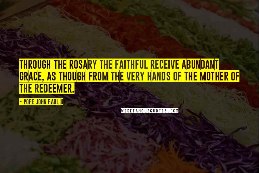 Pope John Paul II Quotes: Through the Rosary the faithful receive abundant grace, as though from the very hands of the Mother of the Redeemer.