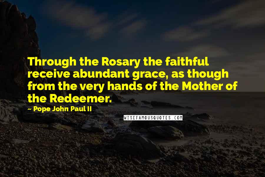 Pope John Paul II Quotes: Through the Rosary the faithful receive abundant grace, as though from the very hands of the Mother of the Redeemer.