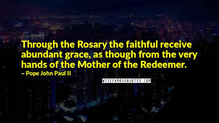 Pope John Paul II Quotes: Through the Rosary the faithful receive abundant grace, as though from the very hands of the Mother of the Redeemer.