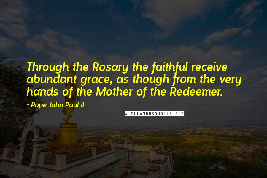 Pope John Paul II Quotes: Through the Rosary the faithful receive abundant grace, as though from the very hands of the Mother of the Redeemer.