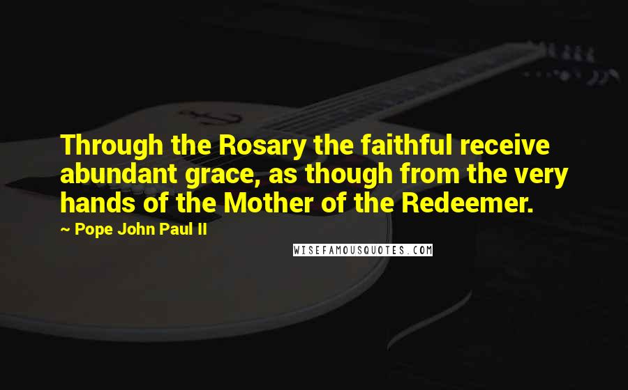 Pope John Paul II Quotes: Through the Rosary the faithful receive abundant grace, as though from the very hands of the Mother of the Redeemer.