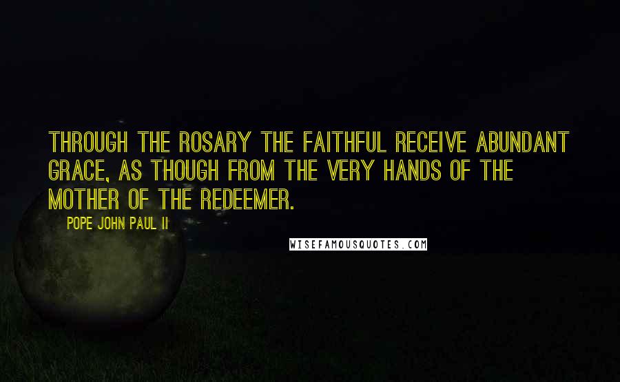 Pope John Paul II Quotes: Through the Rosary the faithful receive abundant grace, as though from the very hands of the Mother of the Redeemer.