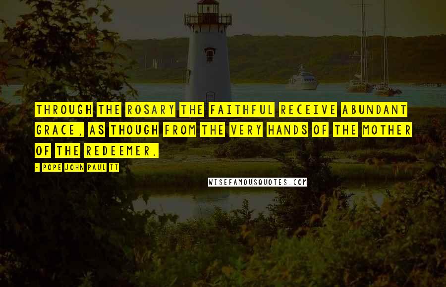 Pope John Paul II Quotes: Through the Rosary the faithful receive abundant grace, as though from the very hands of the Mother of the Redeemer.