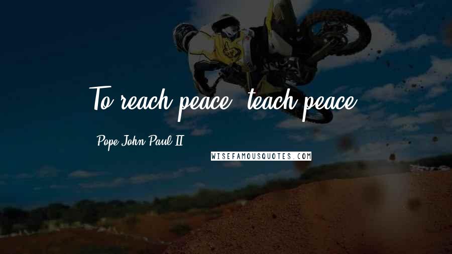 Pope John Paul II Quotes: To reach peace, teach peace.