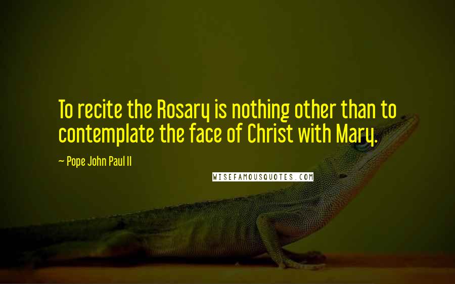 Pope John Paul II Quotes: To recite the Rosary is nothing other than to contemplate the face of Christ with Mary.