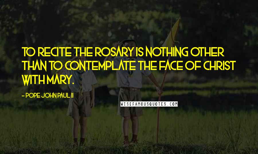 Pope John Paul II Quotes: To recite the Rosary is nothing other than to contemplate the face of Christ with Mary.