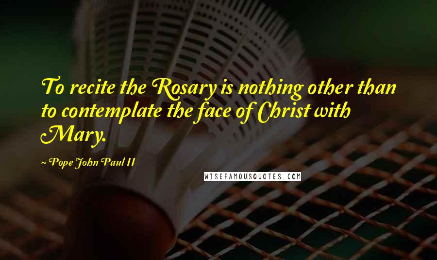 Pope John Paul II Quotes: To recite the Rosary is nothing other than to contemplate the face of Christ with Mary.