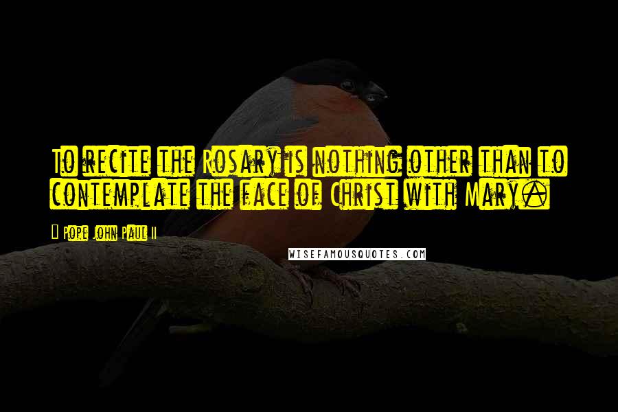 Pope John Paul II Quotes: To recite the Rosary is nothing other than to contemplate the face of Christ with Mary.