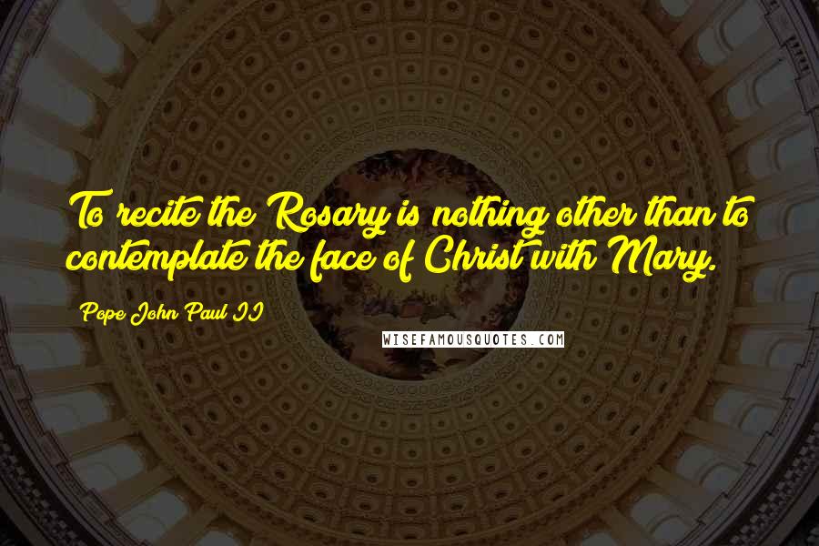 Pope John Paul II Quotes: To recite the Rosary is nothing other than to contemplate the face of Christ with Mary.