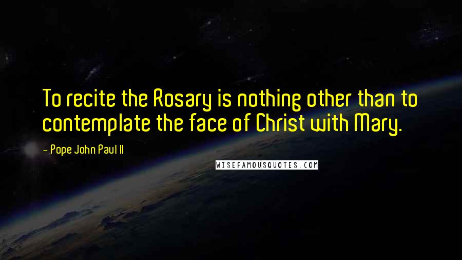 Pope John Paul II Quotes: To recite the Rosary is nothing other than to contemplate the face of Christ with Mary.