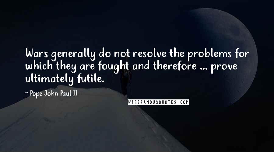 Pope John Paul II Quotes: Wars generally do not resolve the problems for which they are fought and therefore ... prove ultimately futile.