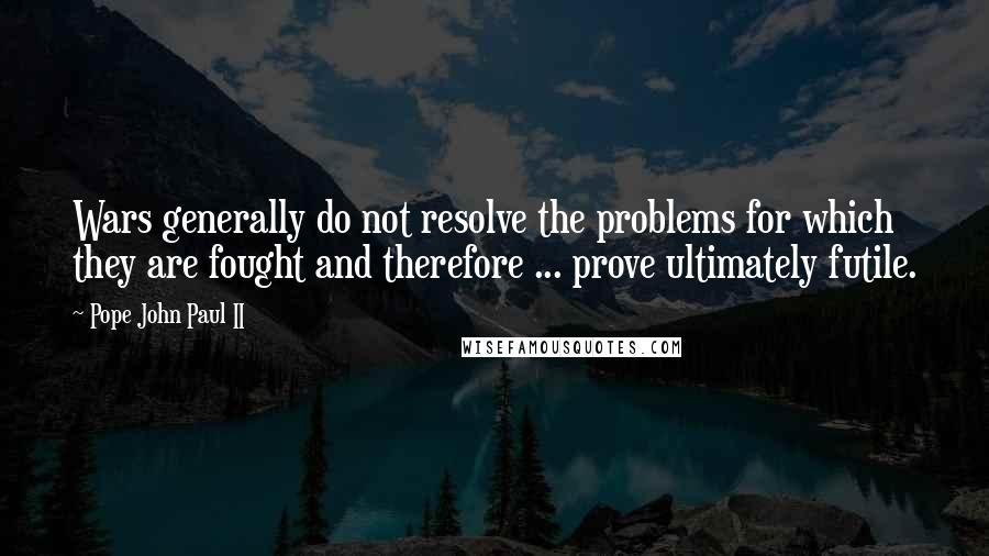 Pope John Paul II Quotes: Wars generally do not resolve the problems for which they are fought and therefore ... prove ultimately futile.