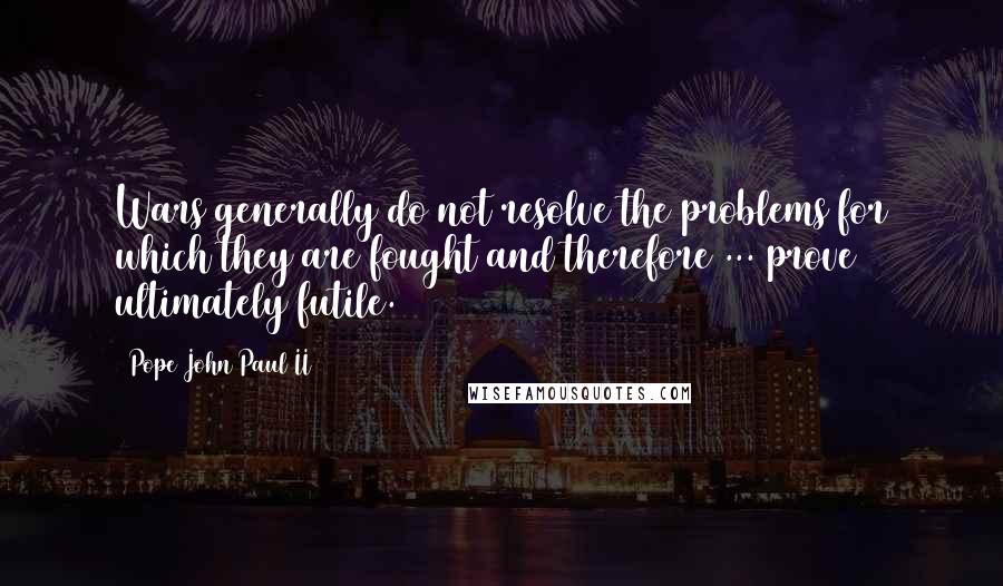 Pope John Paul II Quotes: Wars generally do not resolve the problems for which they are fought and therefore ... prove ultimately futile.