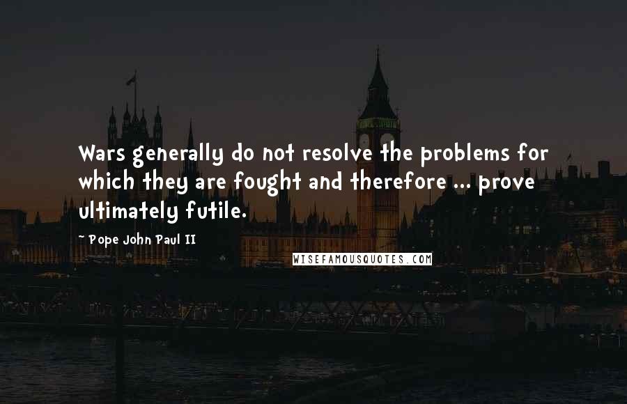 Pope John Paul II Quotes: Wars generally do not resolve the problems for which they are fought and therefore ... prove ultimately futile.