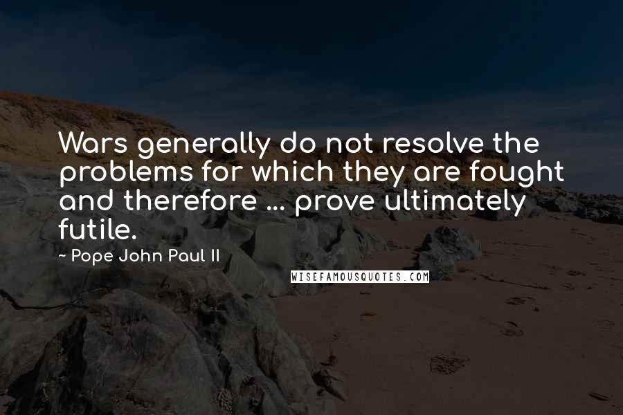 Pope John Paul II Quotes: Wars generally do not resolve the problems for which they are fought and therefore ... prove ultimately futile.
