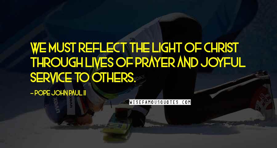 Pope John Paul II Quotes: We must reflect the light of Christ through lives of prayer and joyful service to others.