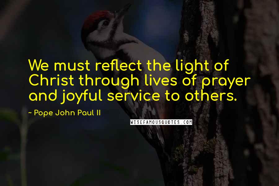 Pope John Paul II Quotes: We must reflect the light of Christ through lives of prayer and joyful service to others.