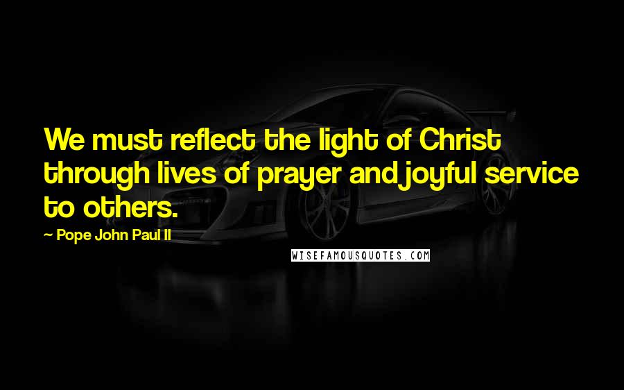 Pope John Paul II Quotes: We must reflect the light of Christ through lives of prayer and joyful service to others.