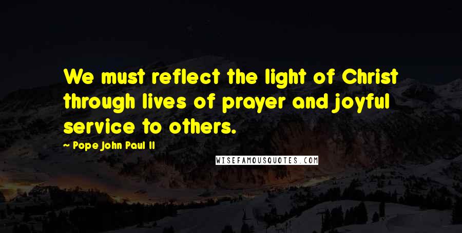 Pope John Paul II Quotes: We must reflect the light of Christ through lives of prayer and joyful service to others.