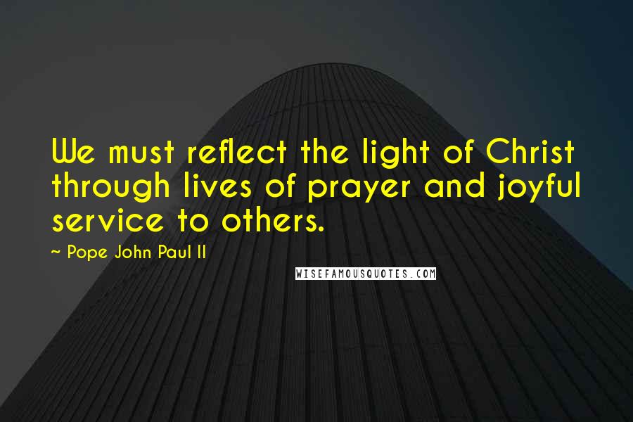 Pope John Paul II Quotes: We must reflect the light of Christ through lives of prayer and joyful service to others.