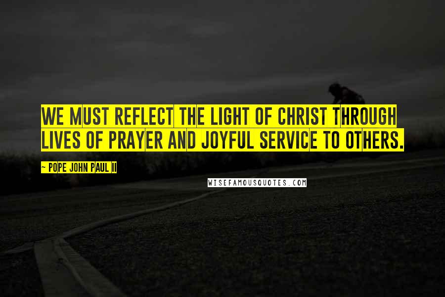Pope John Paul II Quotes: We must reflect the light of Christ through lives of prayer and joyful service to others.