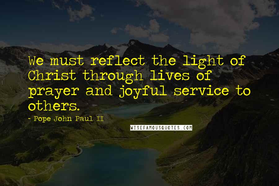 Pope John Paul II Quotes: We must reflect the light of Christ through lives of prayer and joyful service to others.