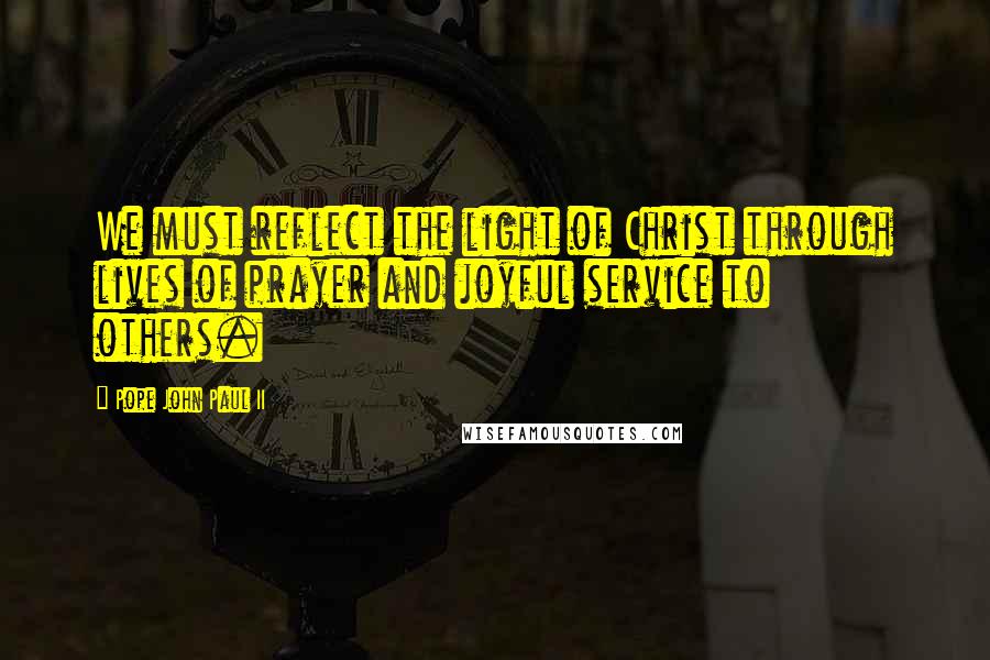 Pope John Paul II Quotes: We must reflect the light of Christ through lives of prayer and joyful service to others.