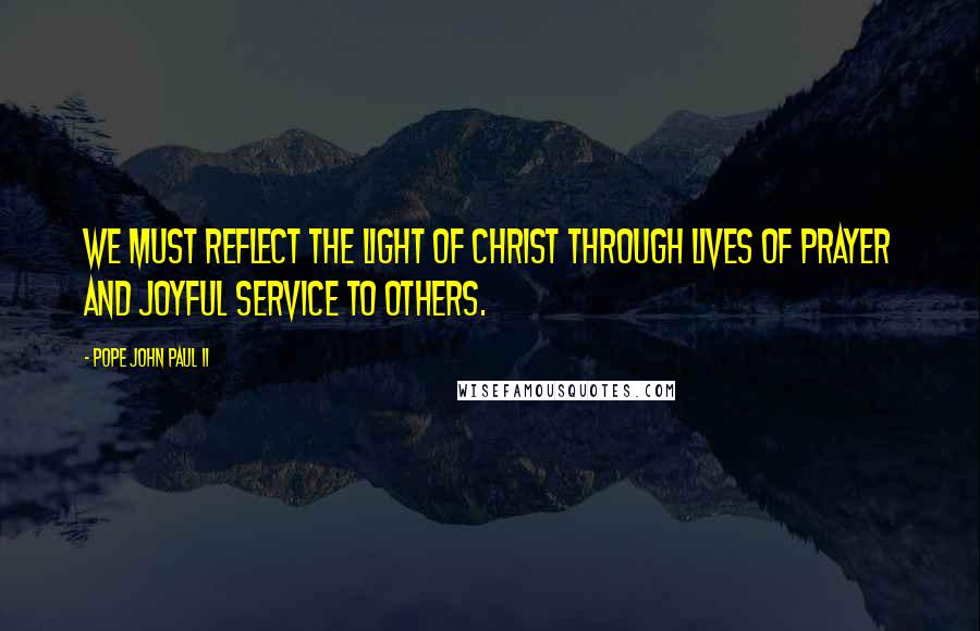 Pope John Paul II Quotes: We must reflect the light of Christ through lives of prayer and joyful service to others.