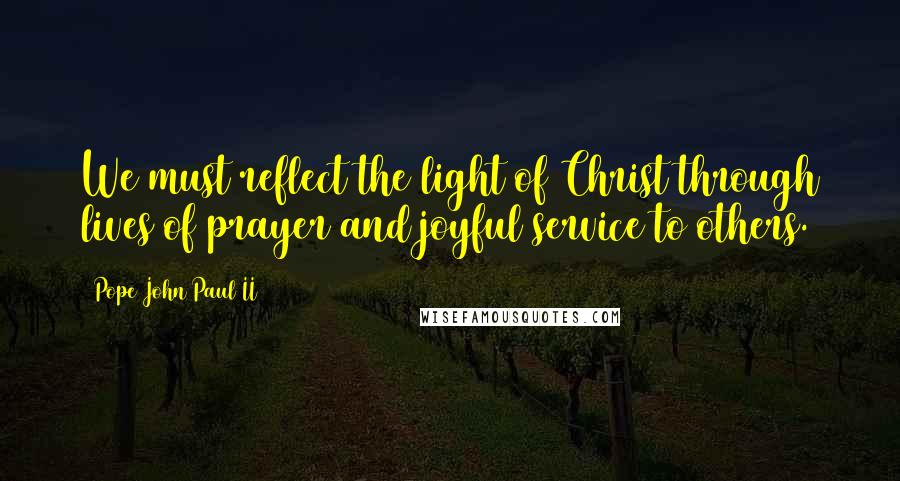 Pope John Paul II Quotes: We must reflect the light of Christ through lives of prayer and joyful service to others.