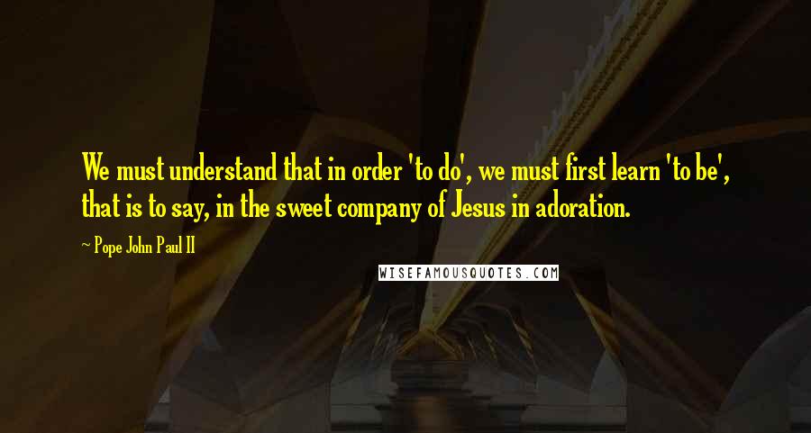 Pope John Paul II Quotes: We must understand that in order 'to do', we must first learn 'to be', that is to say, in the sweet company of Jesus in adoration.