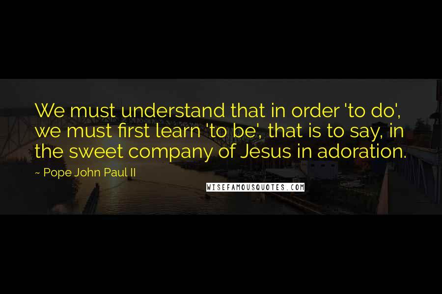 Pope John Paul II Quotes: We must understand that in order 'to do', we must first learn 'to be', that is to say, in the sweet company of Jesus in adoration.