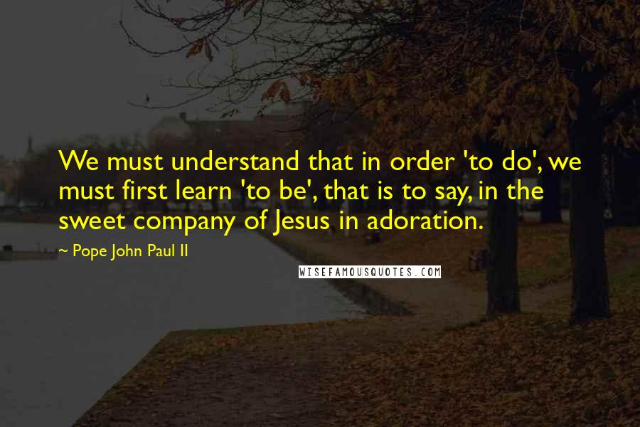 Pope John Paul II Quotes: We must understand that in order 'to do', we must first learn 'to be', that is to say, in the sweet company of Jesus in adoration.