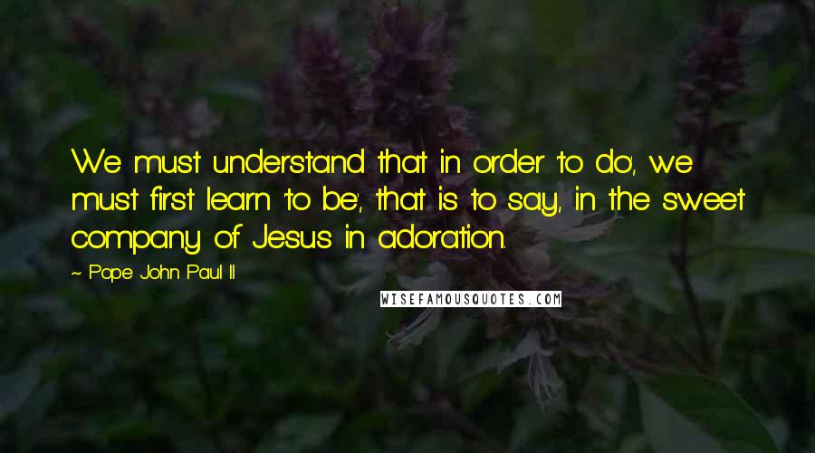 Pope John Paul II Quotes: We must understand that in order 'to do', we must first learn 'to be', that is to say, in the sweet company of Jesus in adoration.