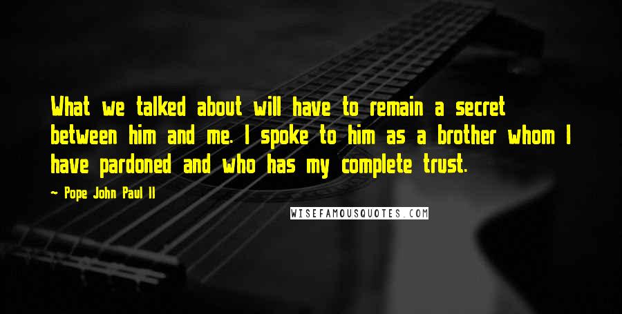 Pope John Paul II Quotes: What we talked about will have to remain a secret between him and me. I spoke to him as a brother whom I have pardoned and who has my complete trust.