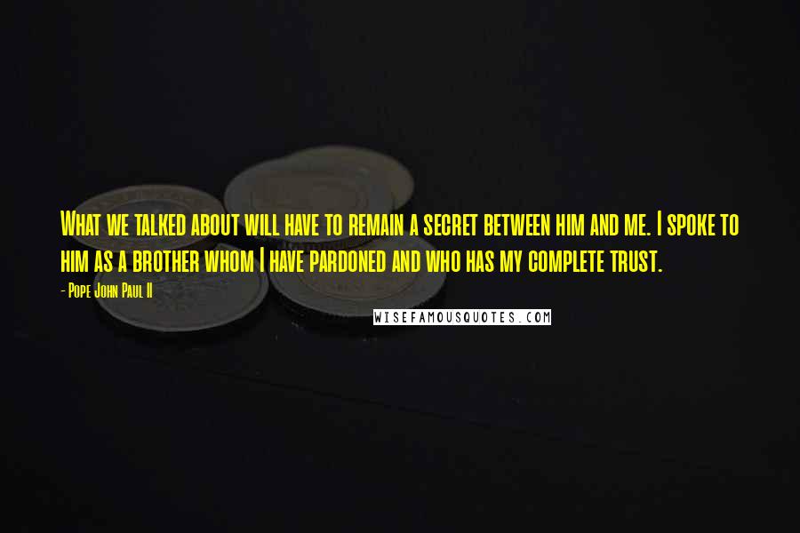 Pope John Paul II Quotes: What we talked about will have to remain a secret between him and me. I spoke to him as a brother whom I have pardoned and who has my complete trust.