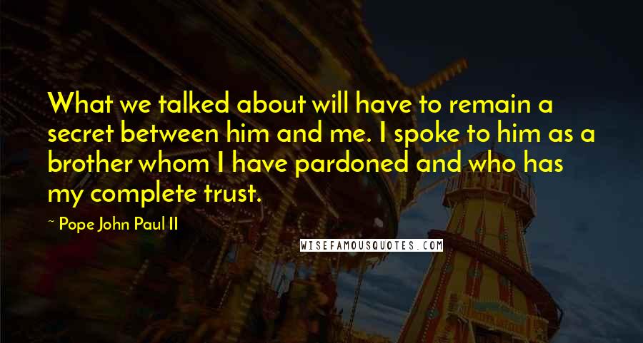 Pope John Paul II Quotes: What we talked about will have to remain a secret between him and me. I spoke to him as a brother whom I have pardoned and who has my complete trust.
