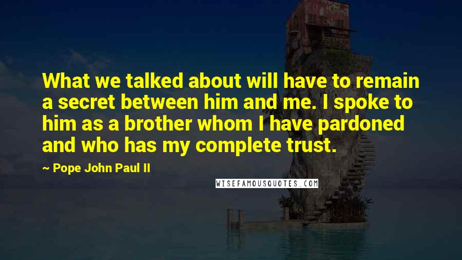 Pope John Paul II Quotes: What we talked about will have to remain a secret between him and me. I spoke to him as a brother whom I have pardoned and who has my complete trust.