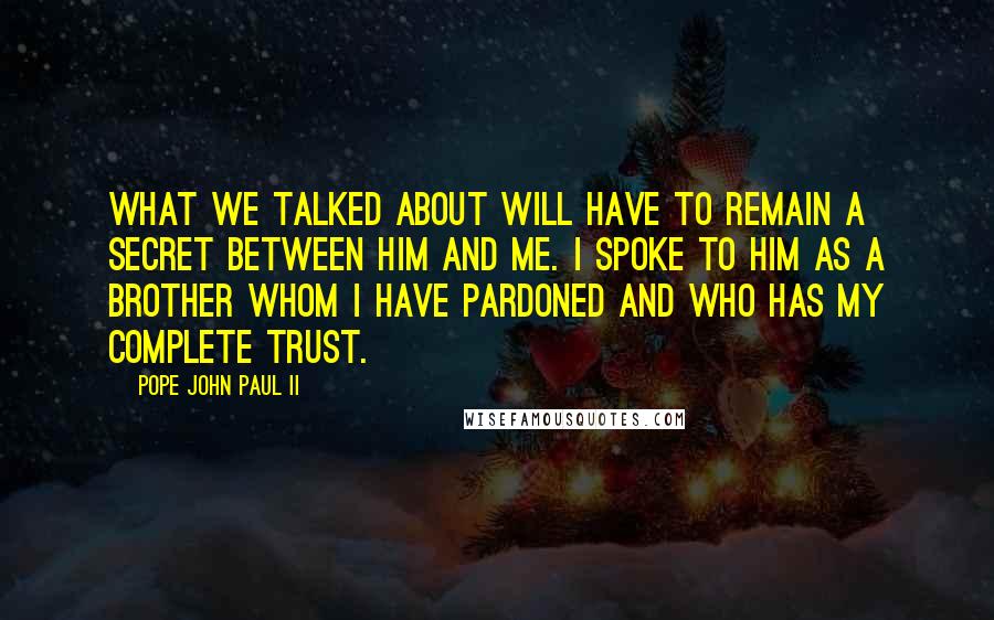 Pope John Paul II Quotes: What we talked about will have to remain a secret between him and me. I spoke to him as a brother whom I have pardoned and who has my complete trust.